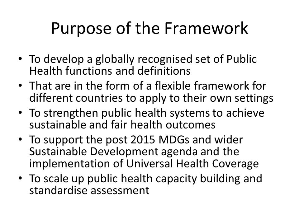 Purpose of the Framework To develop a globally recognised set of Public Health functions and definitions That are in the form of a flexible framework for different countries to apply to their own settings To strengthen public health systems to achieve sustainable and fair health outcomes To support the post 2015 MDGs and wider Sustainable Development agenda and the implementation of Universal Health Coverage To scale up public health capacity building and standardise assessment