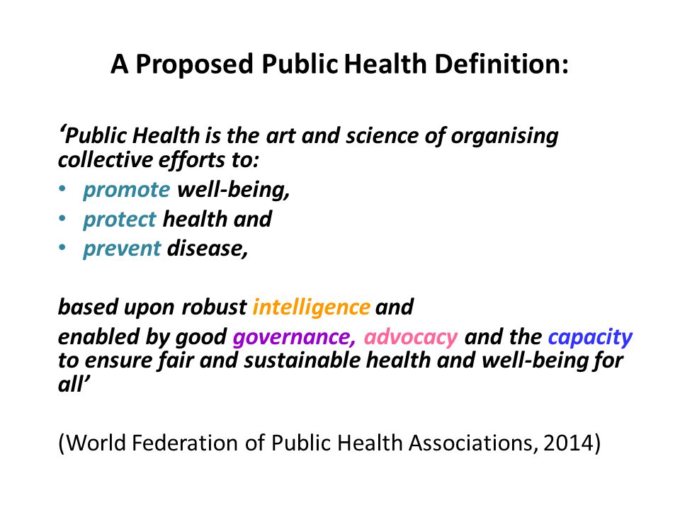 A Proposed Public Health Definition: ‘ Public Health is the art and science of organising collective efforts to: promote well-being, protect health and prevent disease, based upon robust intelligence and enabled by good governance, advocacy and the capacity to ensure fair and sustainable health and well-being for all’ (World Federation of Public Health Associations, 2014)