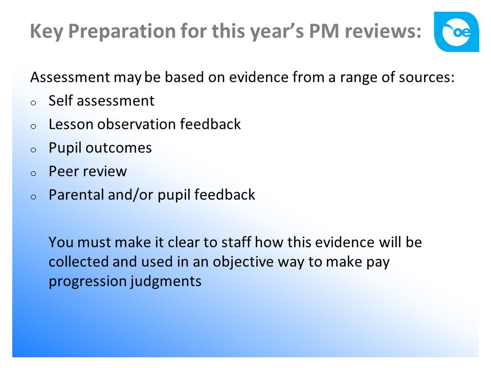 Key Preparation for this year’s PM reviews: Assessment may be based on evidence from a range of sources: o Self assessment o Lesson observation feedback o Pupil outcomes o Peer review o Parental and/or pupil feedback You must make it clear to staff how this evidence will be collected and used in an objective way to make pay progression judgments