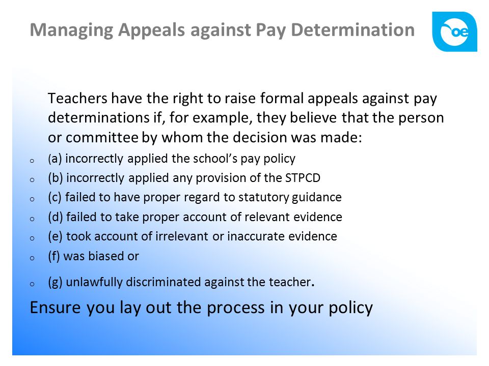 Managing Appeals against Pay Determination Teachers have the right to raise formal appeals against pay determinations if, for example, they believe that the person or committee by whom the decision was made: o ( a) incorrectly applied the school’s pay policy o (b) incorrectly applied any provision of the STPCD o (c) failed to have proper regard to statutory guidance o (d) failed to take proper account of relevant evidence o (e) took account of irrelevant or inaccurate evidence o (f) was biased or o (g) unlawfully discriminated against the teacher.
