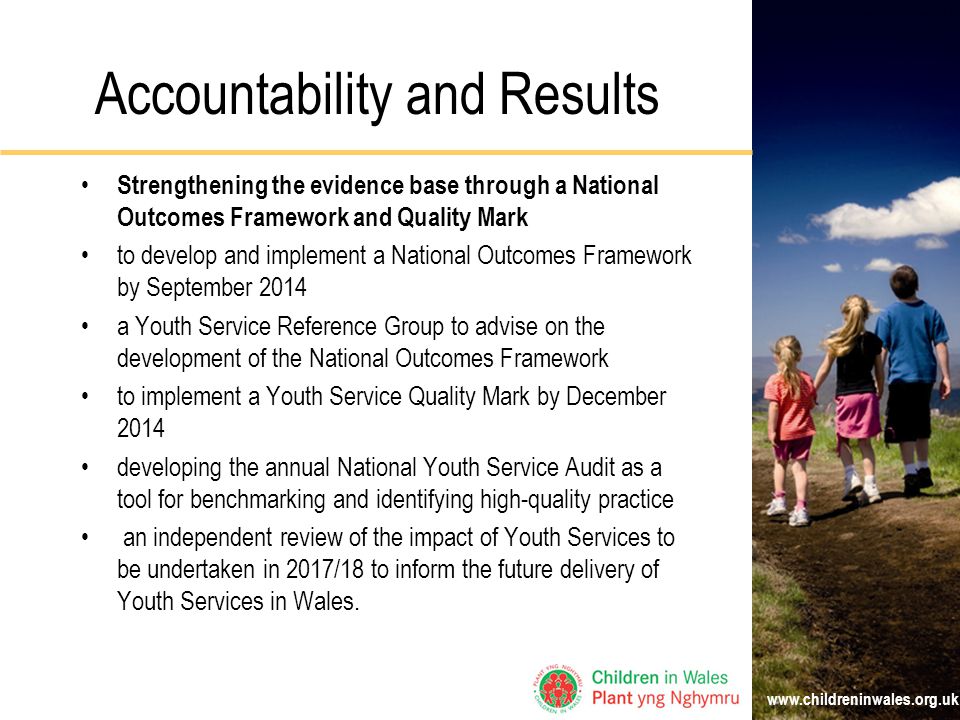 Accountability and Results Strengthening the evidence base through a National Outcomes Framework and Quality Mark to develop and implement a National Outcomes Framework by September 2014 a Youth Service Reference Group to advise on the development of the National Outcomes Framework to implement a Youth Service Quality Mark by December 2014 developing the annual National Youth Service Audit as a tool for benchmarking and identifying high-quality practice an independent review of the impact of Youth Services to be undertaken in 2017/18 to inform the future delivery of Youth Services in Wales.