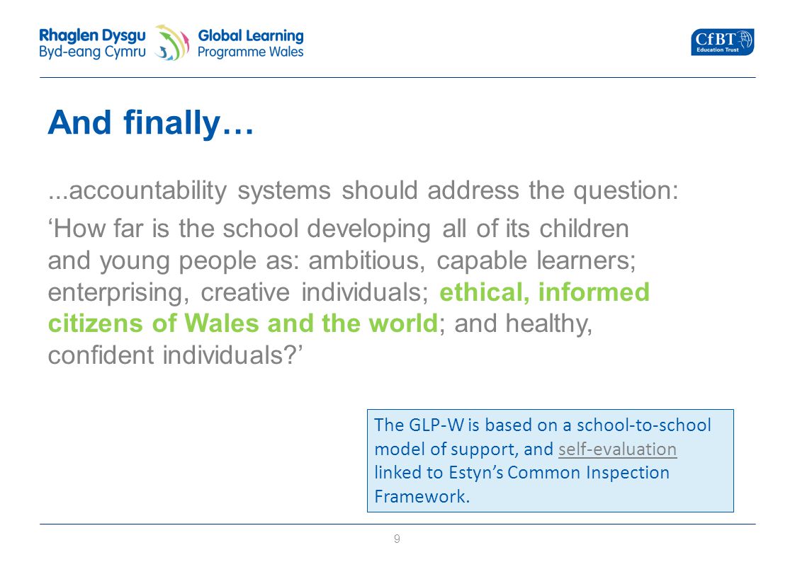 And finally…...accountability systems should address the question: ‘How far is the school developing all of its children and young people as: ambitious, capable learners; enterprising, creative individuals; ethical, informed citizens of Wales and the world; and healthy, confident individuals ’ 9 The GLP-W is based on a school-to-school model of support, and self-evaluation linked to Estyn’s Common Inspection Framework.