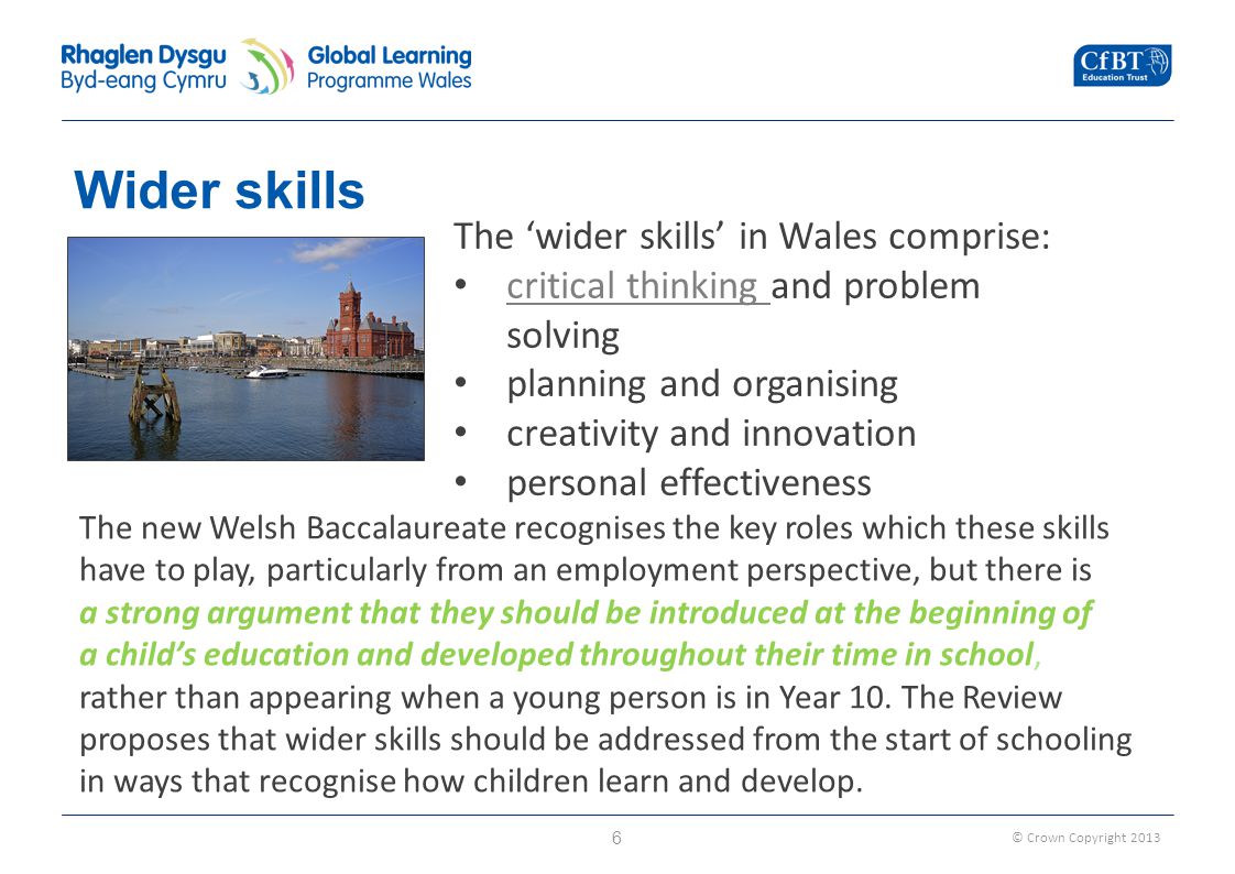 © Crown Copyright 2013 Wider skills 6 The ‘wider skills’ in Wales comprise: critical thinking and problem solving critical thinking planning and organising creativity and innovation personal effectiveness The new Welsh Baccalaureate recognises the key roles which these skills have to play, particularly from an employment perspective, but there is a strong argument that they should be introduced at the beginning of a child’s education and developed throughout their time in school, rather than appearing when a young person is in Year 10.