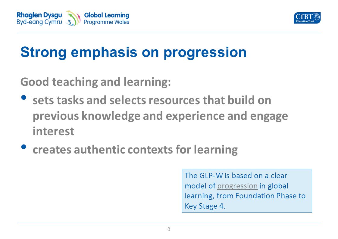 Strong emphasis on progression Good teaching and learning: sets tasks and selects resources that build on previous knowledge and experience and engage interest creates authentic contexts for learning 8 The GLP-W is based on a clear model of progression in global learning, from Foundation Phase to Key Stage 4.