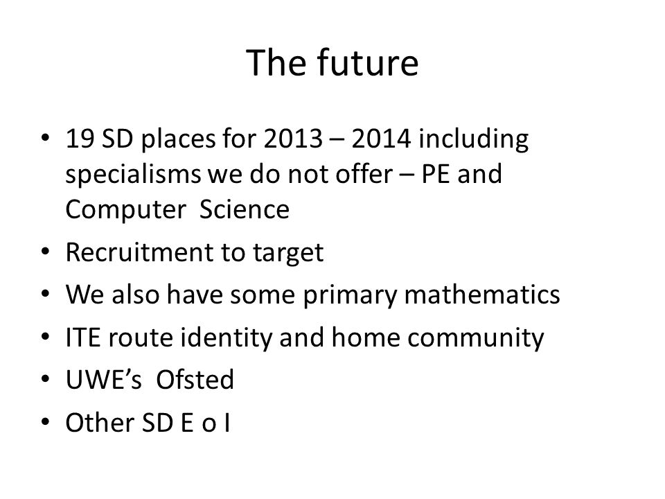 The future 19 SD places for 2013 – 2014 including specialisms we do not offer – PE and Computer Science Recruitment to target We also have some primary mathematics ITE route identity and home community UWE’s Ofsted Other SD E o I