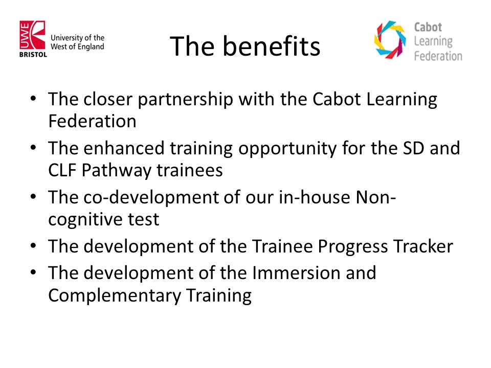 The benefits The closer partnership with the Cabot Learning Federation The enhanced training opportunity for the SD and CLF Pathway trainees The co-development of our in-house Non- cognitive test The development of the Trainee Progress Tracker The development of the Immersion and Complementary Training