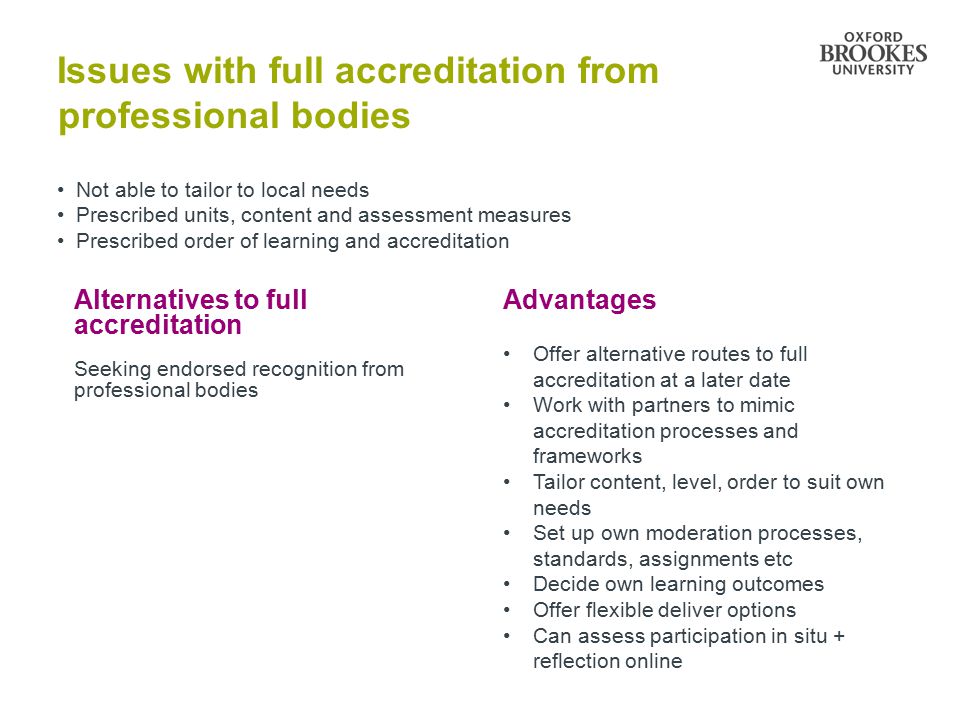 Issues with full accreditation from professional bodies Not able to tailor to local needs Prescribed units, content and assessment measures Prescribed order of learning and accreditation Alternatives to full accreditation Seeking endorsed recognition from professional bodies Advantages Offer alternative routes to full accreditation at a later date Work with partners to mimic accreditation processes and frameworks Tailor content, level, order to suit own needs Set up own moderation processes, standards, assignments etc Decide own learning outcomes Offer flexible deliver options Can assess participation in situ + reflection online
