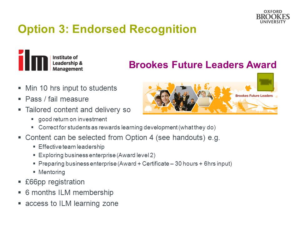 Option 3: Endorsed Recognition  Min 10 hrs input to students  Pass / fail measure  Tailored content and delivery so  good return on investment  Correct for students as rewards learning development (what they do)  Content can be selected from Option 4 (see handouts) e.g.