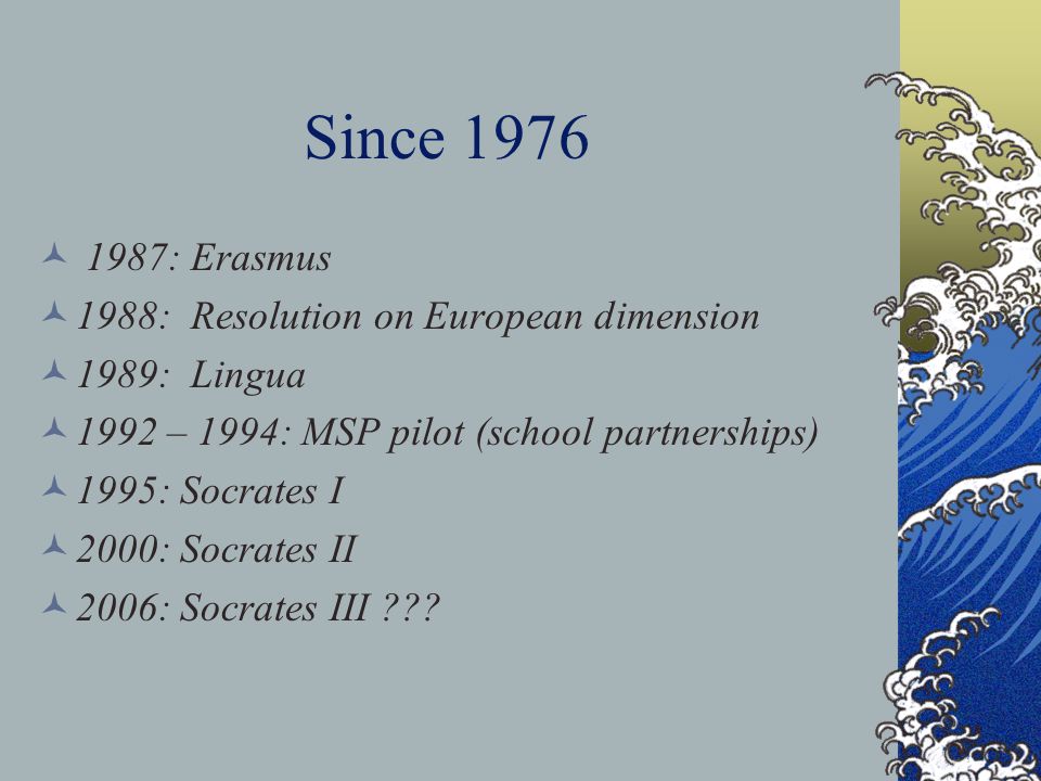Since : Erasmus 1988: Resolution on European dimension 1989: Lingua 1992 – 1994: MSP pilot (school partnerships) 1995: Socrates I 2000: Socrates II 2006: Socrates III