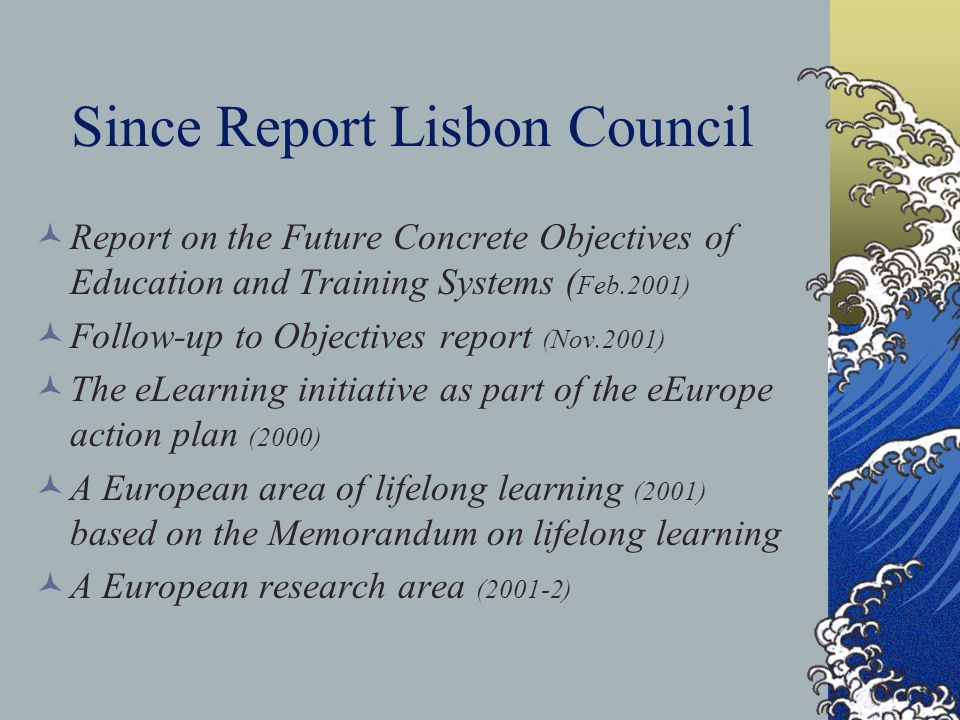 Since Report Lisbon Council Report on the Future Concrete Objectives of Education and Training Systems ( Feb.2001) Follow-up to Objectives report (Nov.2001) The eLearning initiative as part of the eEurope action plan (2000) A European area of lifelong learning (2001) based on the Memorandum on lifelong learning A European research area (2001-2)