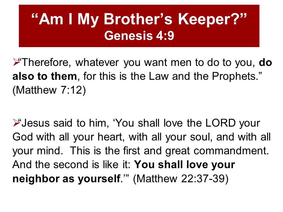 Am I My Brother’s Keeper Genesis 4:9  Therefore, whatever you want men to do to you, do also to them, for this is the Law and the Prophets. (Matthew 7:12)  Jesus said to him, ‘You shall love the LORD your God with all your heart, with all your soul, and with all your mind.