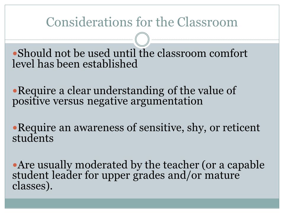 Considerations for the Classroom Should not be used until the classroom comfort level has been established Require a clear understanding of the value of positive versus negative argumentation Require an awareness of sensitive, shy, or reticent students Are usually moderated by the teacher (or a capable student leader for upper grades and/or mature classes).