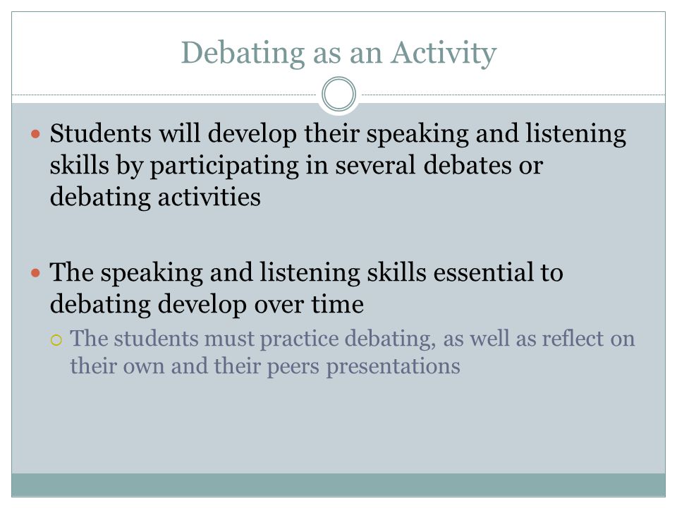 Debating as an Activity Students will develop their speaking and listening skills by participating in several debates or debating activities The speaking and listening skills essential to debating develop over time  The students must practice debating, as well as reflect on their own and their peers presentations