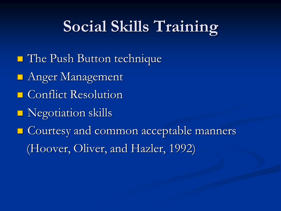 Social Skills Training The Push Button technique The Push Button technique Anger Management Anger Management Conflict Resolution Conflict Resolution Negotiation skills Negotiation skills Courtesy and common acceptable manners Courtesy and common acceptable manners (Hoover, Oliver, and Hazler, 1992) (Hoover, Oliver, and Hazler, 1992)
