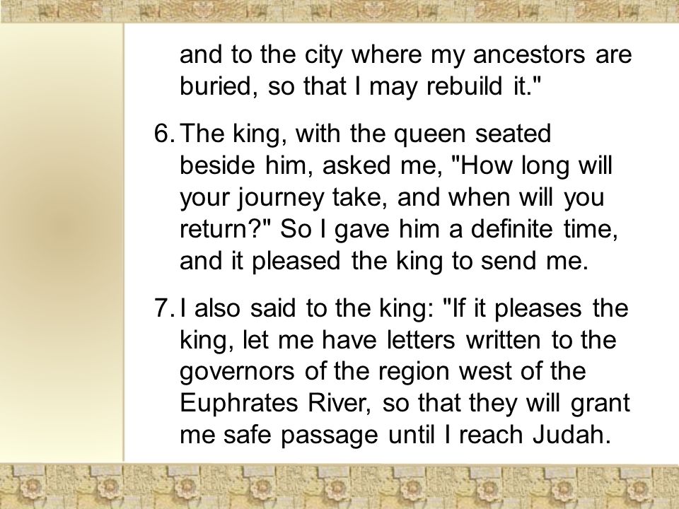 and to the city where my ancestors are buried, so that I may rebuild it. 6.The king, with the queen seated beside him, asked me, How long will your journey take, and when will you return So I gave him a definite time, and it pleased the king to send me.