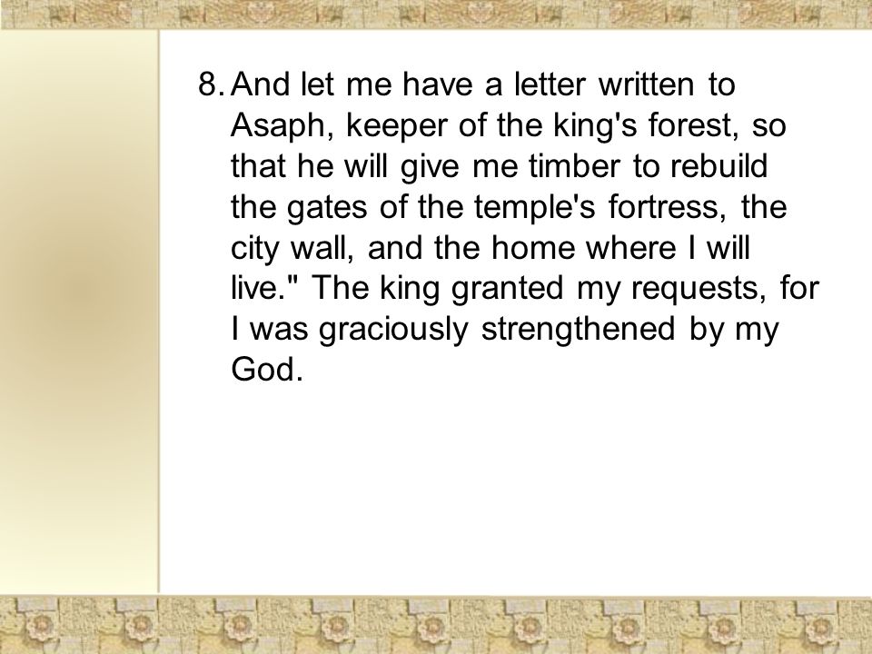 8.And let me have a letter written to Asaph, keeper of the king s forest, so that he will give me timber to rebuild the gates of the temple s fortress, the city wall, and the home where I will live. The king granted my requests, for I was graciously strengthened by my God.