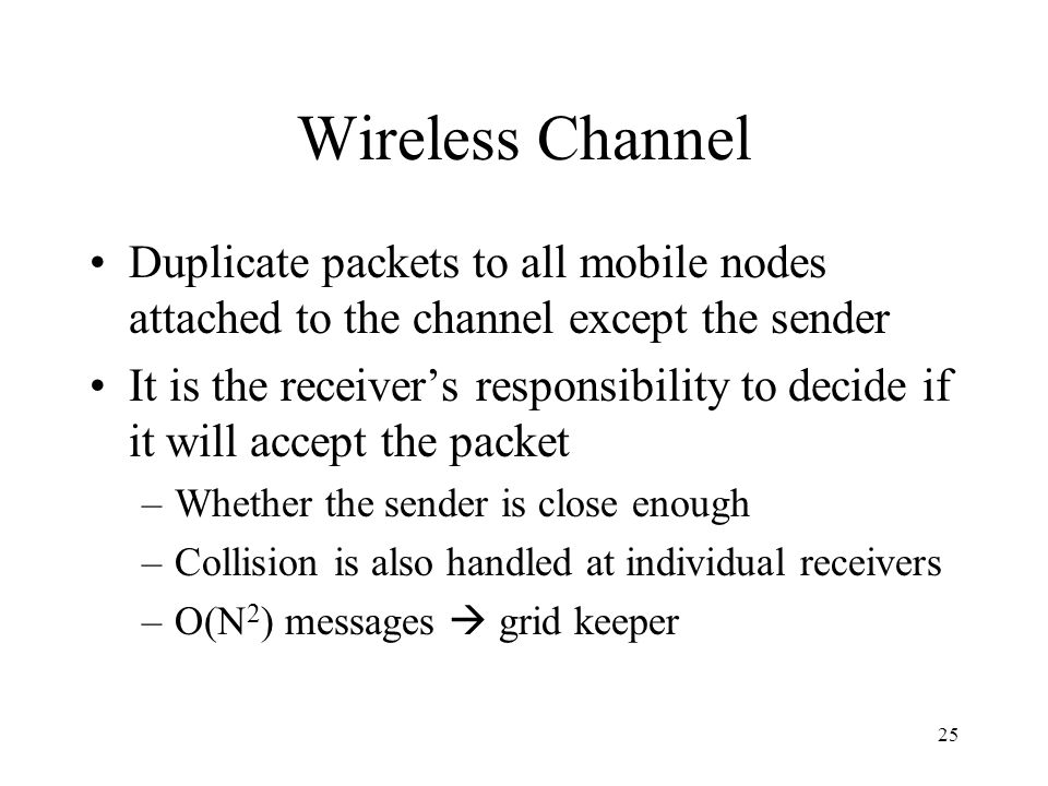 25 Wireless Channel Duplicate packets to all mobile nodes attached to the channel except the sender It is the receiver’s responsibility to decide if it will accept the packet –Whether the sender is close enough –Collision is also handled at individual receivers –O(N 2 ) messages  grid keeper