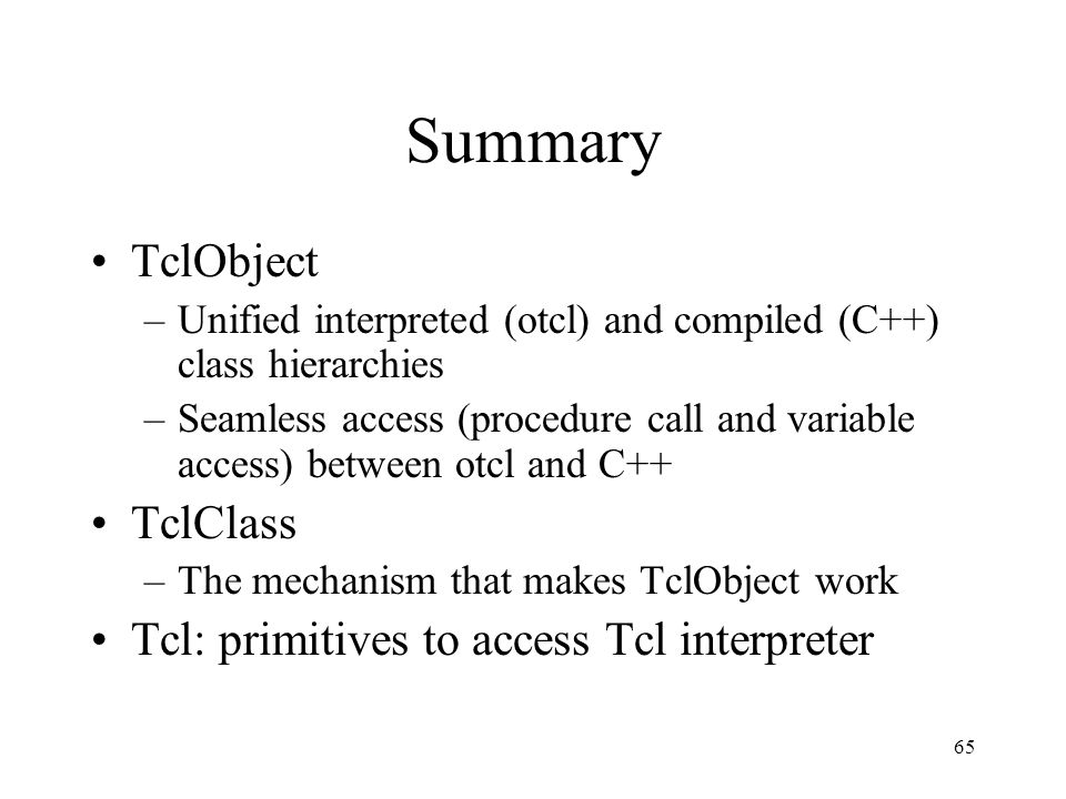 65 Summary TclObject –Unified interpreted (otcl) and compiled (C++) class hierarchies –Seamless access (procedure call and variable access) between otcl and C++ TclClass –The mechanism that makes TclObject work Tcl: primitives to access Tcl interpreter