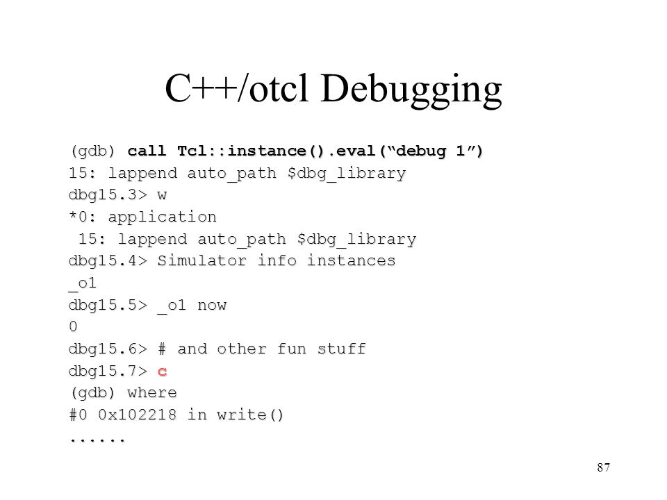 87 C++/otcl Debugging (gdb) call Tcl::instance().eval( debug 1 ) 15: lappend auto_path $dbg_library dbg15.3> w *0: application 15: lappend auto_path $dbg_library 15: lappend auto_path $dbg_library dbg15.4> Simulator info instances _o1 dbg15.5> _o1 now 0 dbg15.6> # and other fun stuff dbg15.7> c (gdb) where #0 0x in write()......