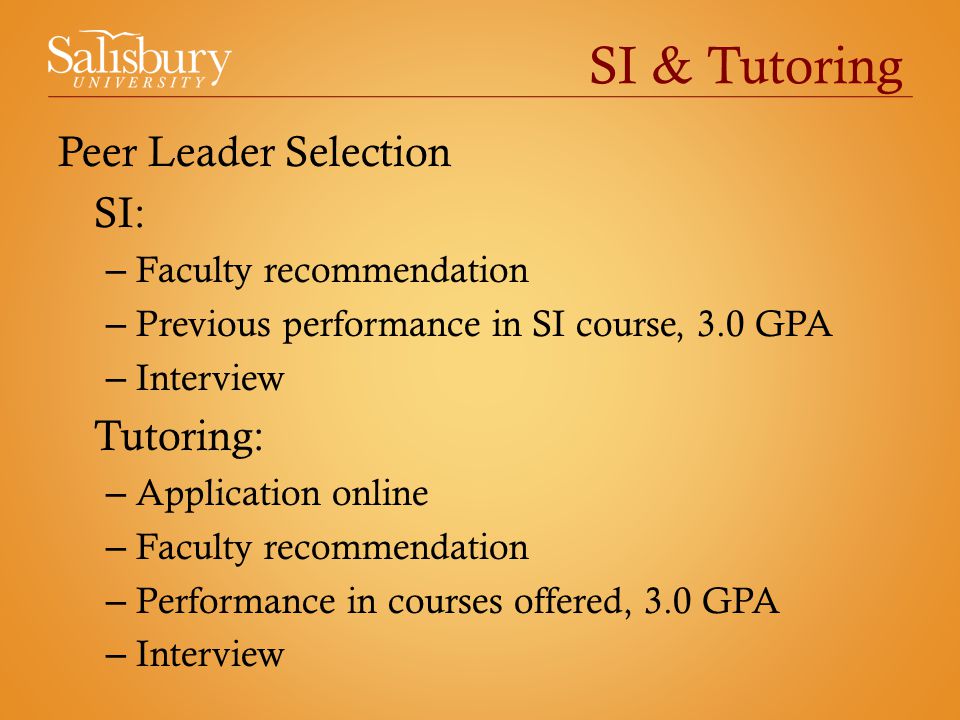 SI & Tutoring Peer Leader Selection SI: – Faculty recommendation – Previous performance in SI course, 3.0 GPA – Interview Tutoring: – Application online – Faculty recommendation – Performance in courses offered, 3.0 GPA – Interview