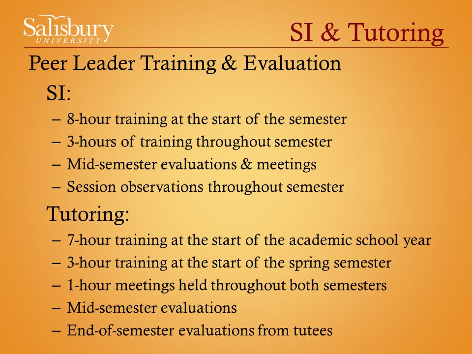 SI & Tutoring Peer Leader Training & Evaluation SI: – 8-hour training at the start of the semester – 3-hours of training throughout semester – Mid-semester evaluations & meetings – Session observations throughout semester Tutoring: – 7-hour training at the start of the academic school year – 3-hour training at the start of the spring semester – 1-hour meetings held throughout both semesters – Mid-semester evaluations – End-of-semester evaluations from tutees