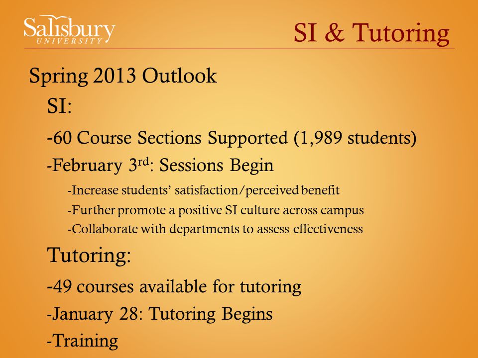 SI & Tutoring Spring 2013 Outlook SI: - 60 Course Sections Supported (1,989 students) -February 3 rd : Sessions Begin -Increase students’ satisfaction/perceived benefit -Further promote a positive SI culture across campus -Collaborate with departments to assess effectiveness Tutoring: - 49 courses available for tutoring -January 28: Tutoring Begins -Training