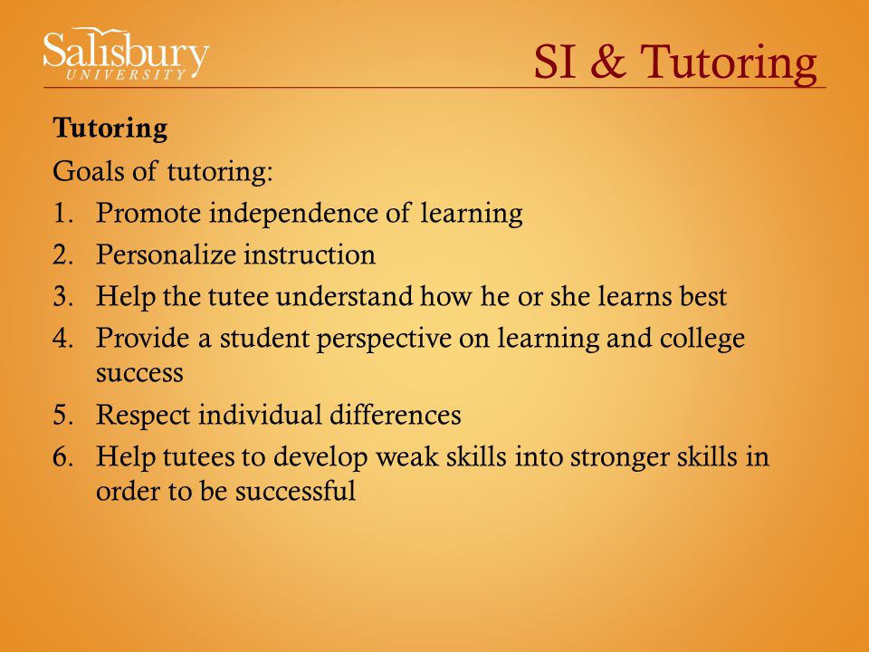 SI & Tutoring Tutoring Goals of tutoring: 1.Promote independence of learning 2.Personalize instruction 3.Help the tutee understand how he or she learns best 4.Provide a student perspective on learning and college success 5.Respect individual differences 6.Help tutees to develop weak skills into stronger skills in order to be successful