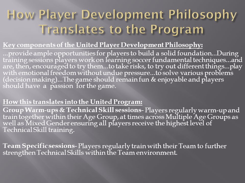 Key components of the United Player Development Philosophy:...provide ample opportunities for players to build a solid foundation...During training sessions players work on learning soccer fundamental techniques...and are, then, encouraged to try them...to take risks, to try out different things...play with emotional freedom without undue pressure...to solve various problems (decision making)...The game should remain fun & enjoyable and players should have a passion for the game.