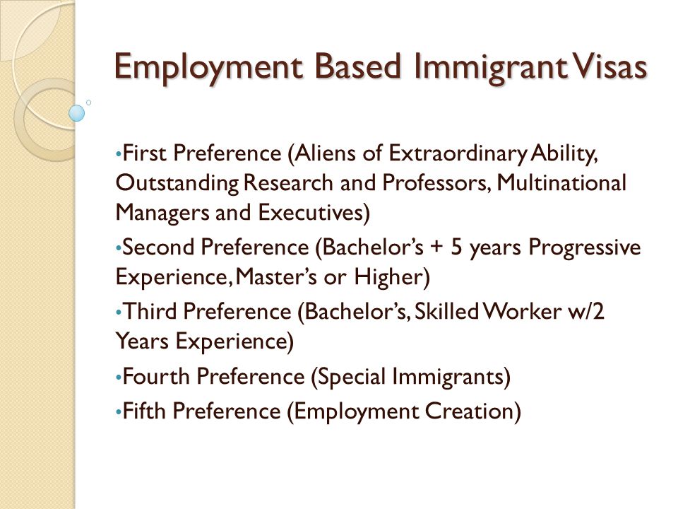 Employment Based Immigrant Visas First Preference (Aliens of Extraordinary Ability, Outstanding Research and Professors, Multinational Managers and Executives) Second Preference (Bachelor’s + 5 years Progressive Experience, Master’s or Higher) Third Preference (Bachelor’s, Skilled Worker w/2 Years Experience) Fourth Preference (Special Immigrants) Fifth Preference (Employment Creation)