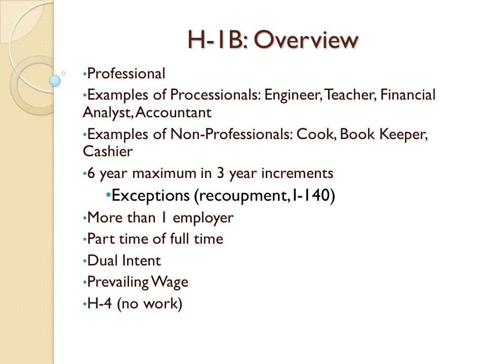 H-1B: Overview Professional Examples of Processionals: Engineer, Teacher, Financial Analyst, Accountant Examples of Non-Professionals: Cook, Book Keeper, Cashier 6 year maximum in 3 year increments Exceptions (recoupment, I-140) More than 1 employer Part time of full time Dual Intent Prevailing Wage H-4 (no work)