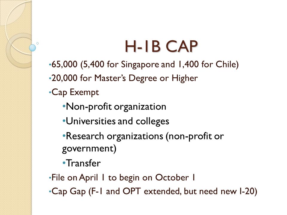 H-1B CAP 65,000 (5,400 for Singapore and 1,400 for Chile) 20,000 for Master’s Degree or Higher Cap Exempt Non-profit organization Universities and colleges Research organizations (non-profit or government) Transfer File on April 1 to begin on October 1 Cap Gap (F-1 and OPT extended, but need new I-20)