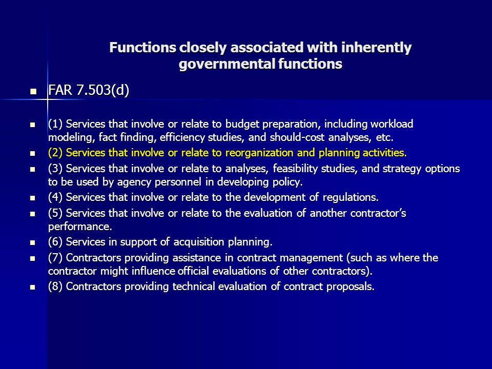 Functions closely associated with inherently governmental functions FAR 7.503(d) FAR 7.503(d) (1) Services that involve or relate to budget preparation, including workload modeling, fact finding, efficiency studies, and should-cost analyses, etc.