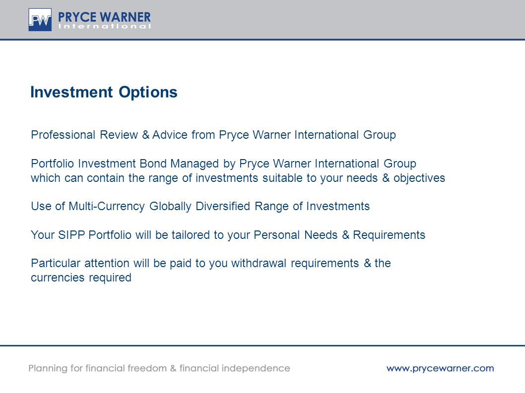 Investment Options Professional Review & Advice from Pryce Warner International Group Portfolio Investment Bond Managed by Pryce Warner International Group which can contain the range of investments suitable to your needs & objectives Use of Multi-Currency Globally Diversified Range of Investments Your SIPP Portfolio will be tailored to your Personal Needs & Requirements Particular attention will be paid to you withdrawal requirements & the currencies required