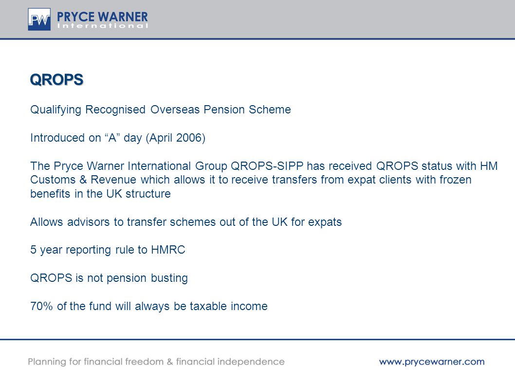 QROPS Qualifying Recognised Overseas Pension Scheme Introduced on A day (April 2006) The Pryce Warner International Group QROPS-SIPP has received QROPS status with HM Customs & Revenue which allows it to receive transfers from expat clients with frozen benefits in the UK structure Allows advisors to transfer schemes out of the UK for expats 5 year reporting rule to HMRC QROPS is not pension busting 70% of the fund will always be taxable income