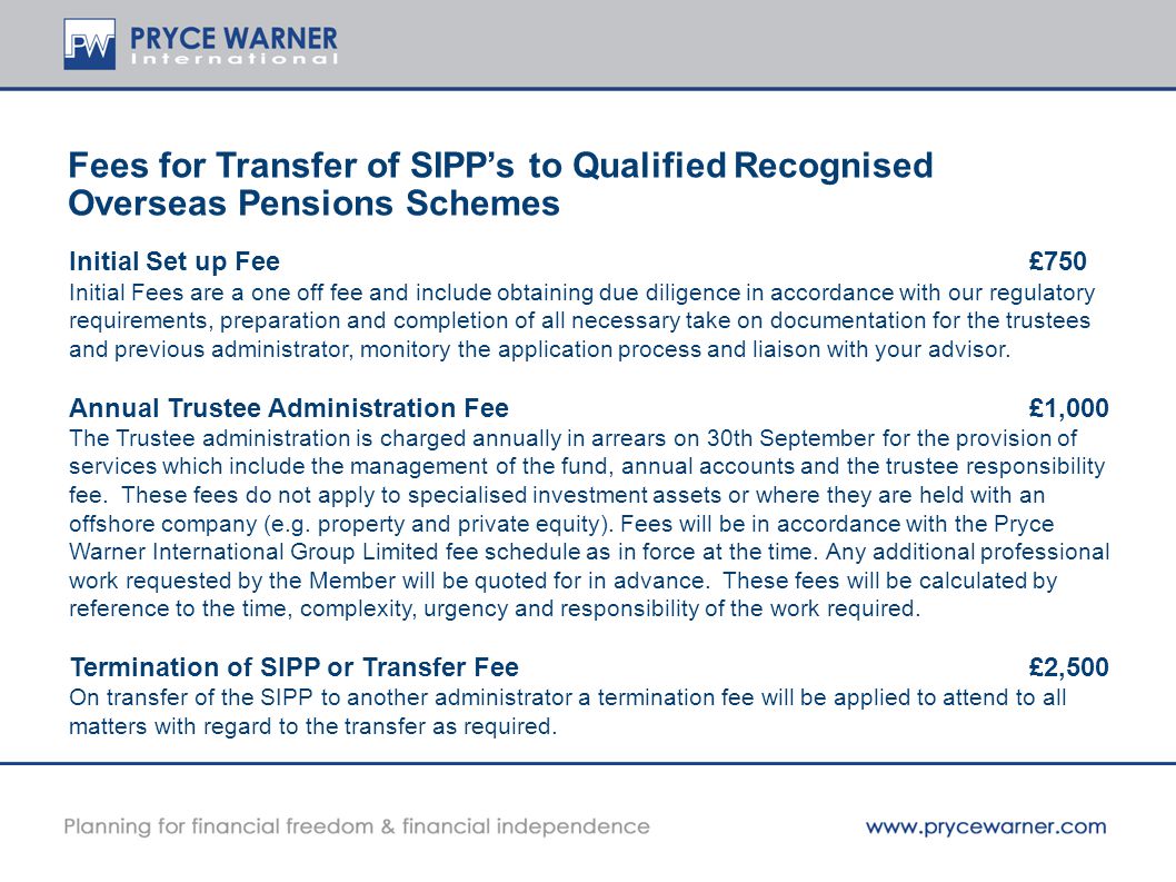 Fees for Transfer of SIPP’s to Qualified Recognised Overseas Pensions Schemes Initial Set up Fee£750 Initial Fees are a one off fee and include obtaining due diligence in accordance with our regulatory requirements, preparation and completion of all necessary take on documentation for the trustees and previous administrator, monitory the application process and liaison with your advisor.