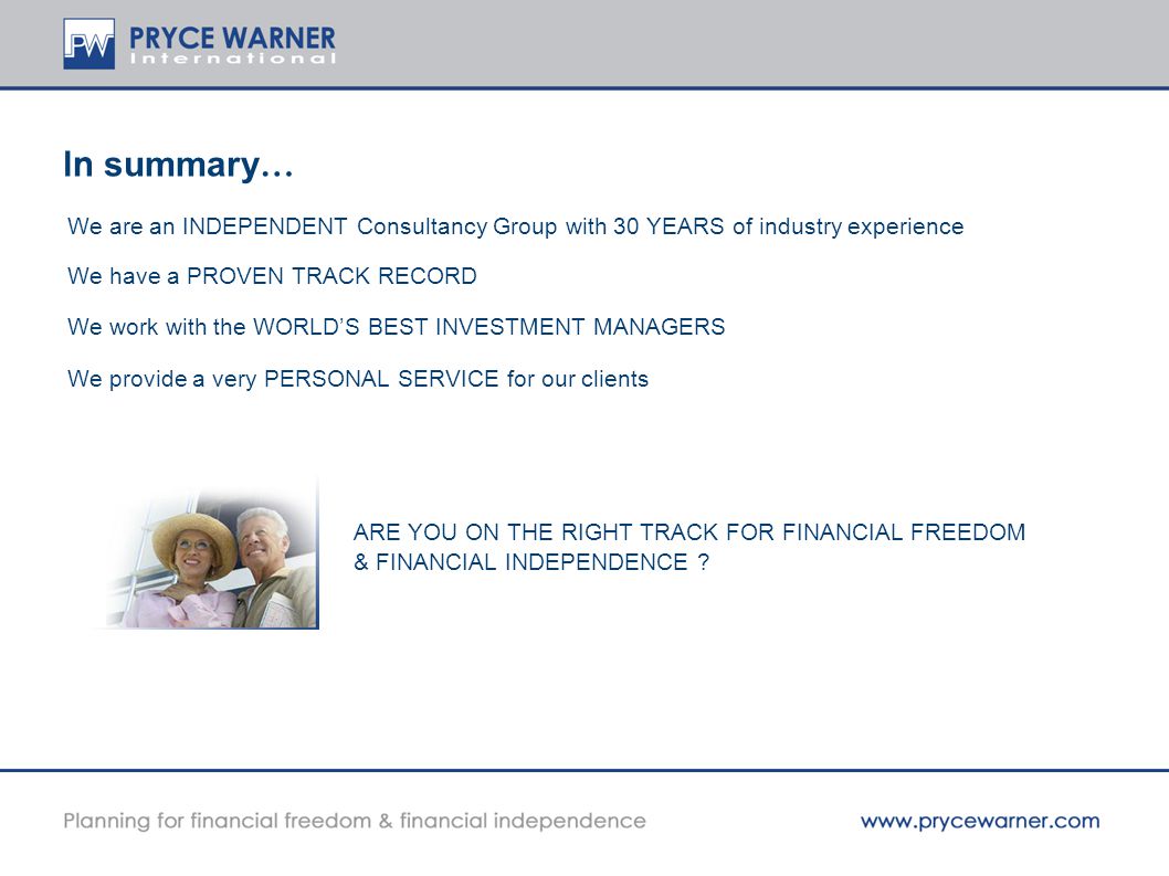 In summary … We are an INDEPENDENT Consultancy Group with 30 YEARS of industry experience We have a PROVEN TRACK RECORD We work with the WORLD’S BEST INVESTMENT MANAGERS We provide a very PERSONAL SERVICE for our clients ARE YOU ON THE RIGHT TRACK FOR FINANCIAL FREEDOM & FINANCIAL INDEPENDENCE