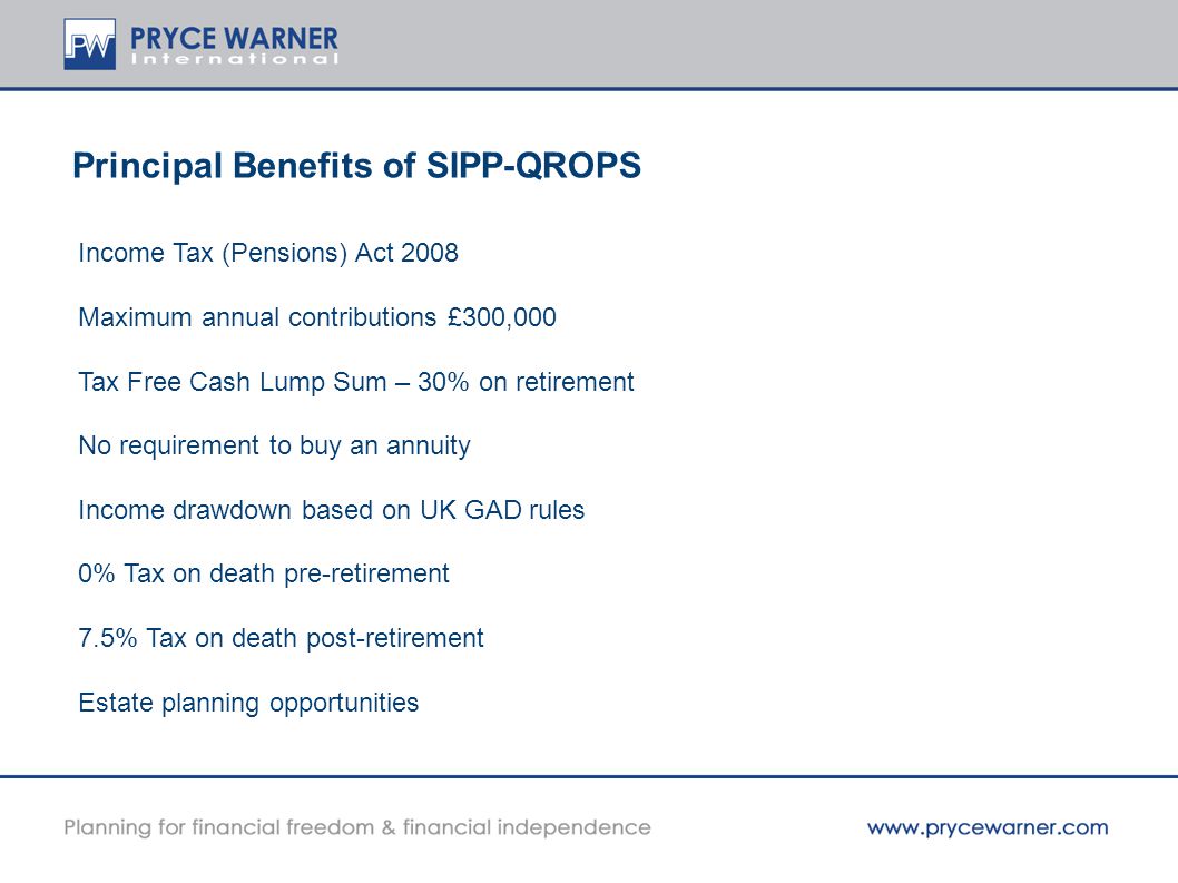 Principal Benefits of SIPP-QROPS Income Tax (Pensions) Act 2008 Maximum annual contributions £300,000 Tax Free Cash Lump Sum – 30% on retirement No requirement to buy an annuity Income drawdown based on UK GAD rules 0% Tax on death pre-retirement 7.5% Tax on death post-retirement Estate planning opportunities