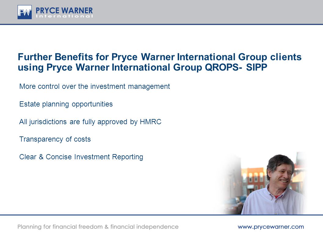 Further Benefits for Pryce Warner International Group clients using Pryce Warner International Group QROPS- SIPP More control over the investment management Estate planning opportunities All jurisdictions are fully approved by HMRC Transparency of costs Clear & Concise Investment Reporting