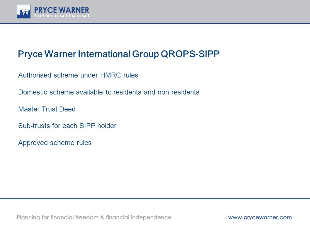 Pryce Warner International Group QROPS-SIPP Authorised scheme under HMRC rules Domestic scheme available to residents and non residents Master Trust Deed Sub-trusts for each SIPP holder Approved scheme rules