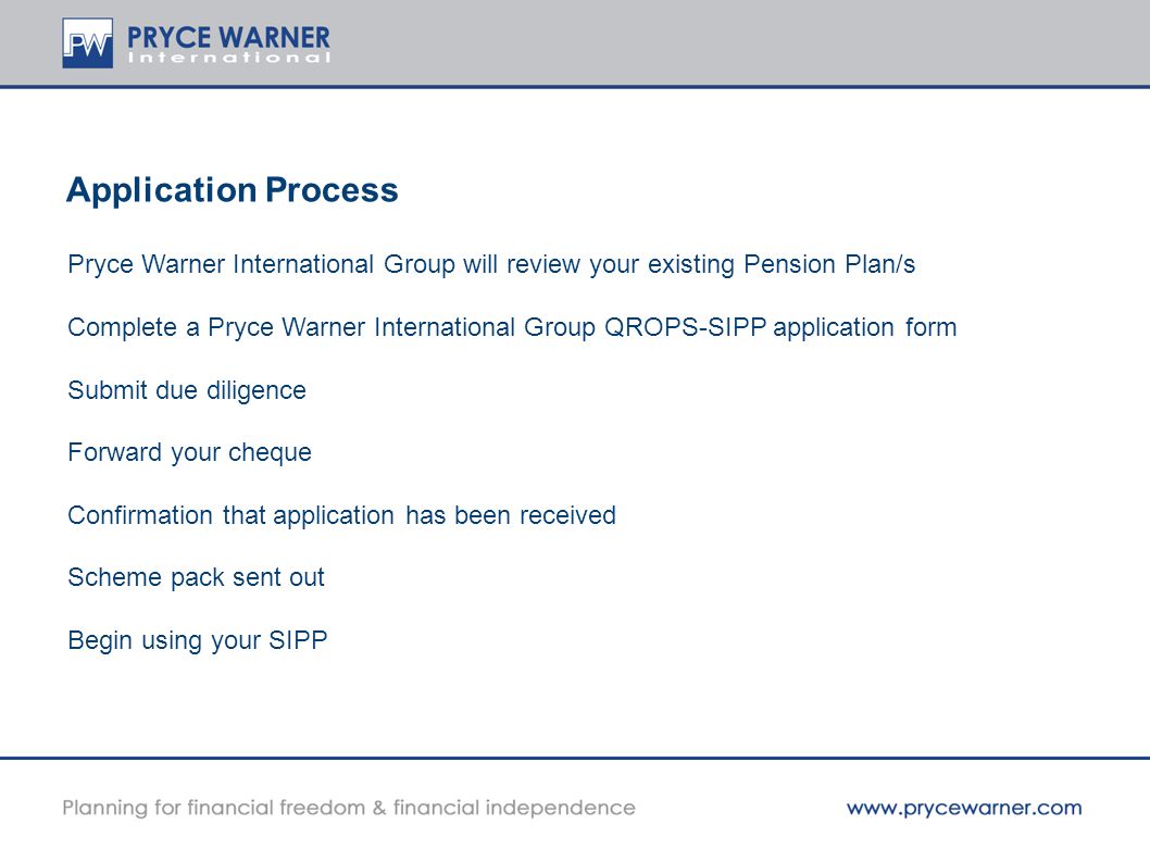 Application Process Pryce Warner International Group will review your existing Pension Plan/s Complete a Pryce Warner International Group QROPS-SIPP application form Submit due diligence Forward your cheque Confirmation that application has been received Scheme pack sent out Begin using your SIPP