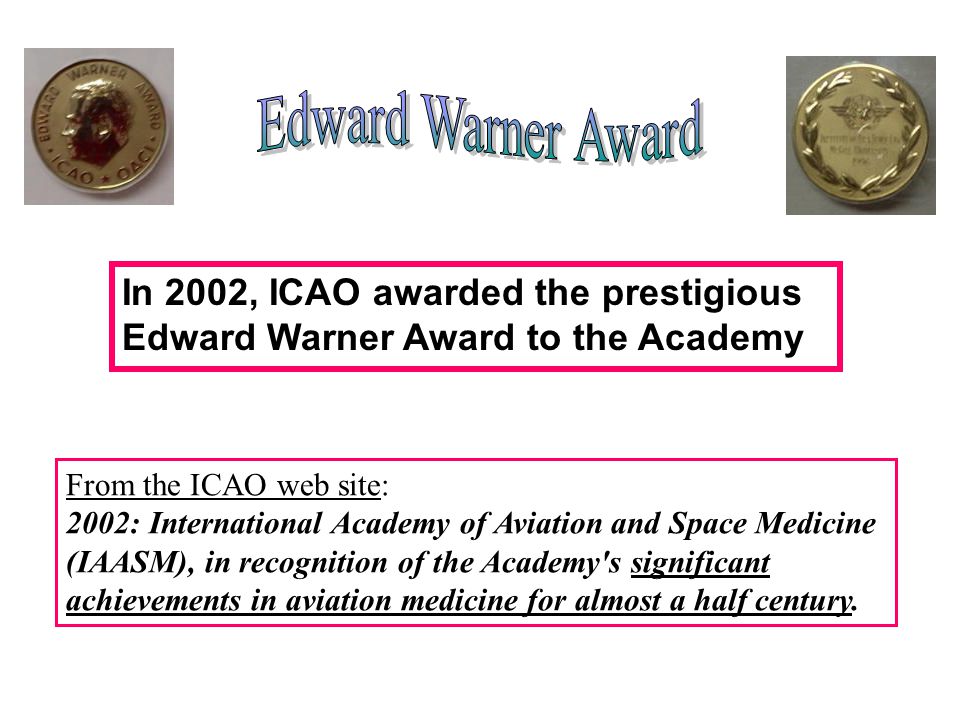In 2002, ICAO awarded the prestigious Edward Warner Award to the Academy From the ICAO web site: 2002: International Academy of Aviation and Space Medicine (IAASM), in recognition of the Academy s significant achievements in aviation medicine for almost a half century.