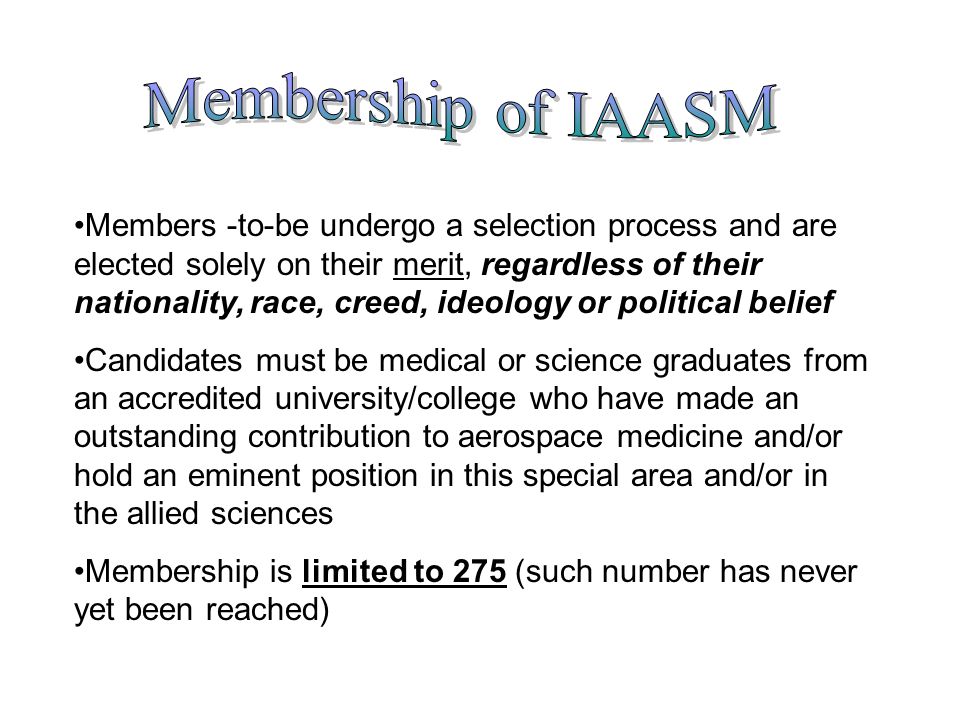 Members -to-be undergo a selection process and are elected solely on their merit, regardless of their nationality, race, creed, ideology or political belief Candidates must be medical or science graduates from an accredited university/college who have made an outstanding contribution to aerospace medicine and/or hold an eminent position in this special area and/or in the allied sciences Membership is limited to 275 (such number has never yet been reached)
