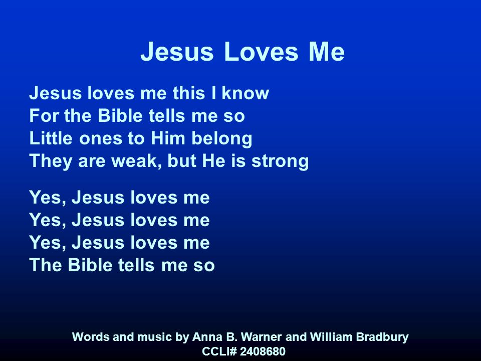 Jesus Loves Me Jesus loves me this I know For the Bible tells me so Little ones to Him belong They are weak, but He is strong Yes, Jesus loves me The Bible tells me so Words and music by Anna B.
