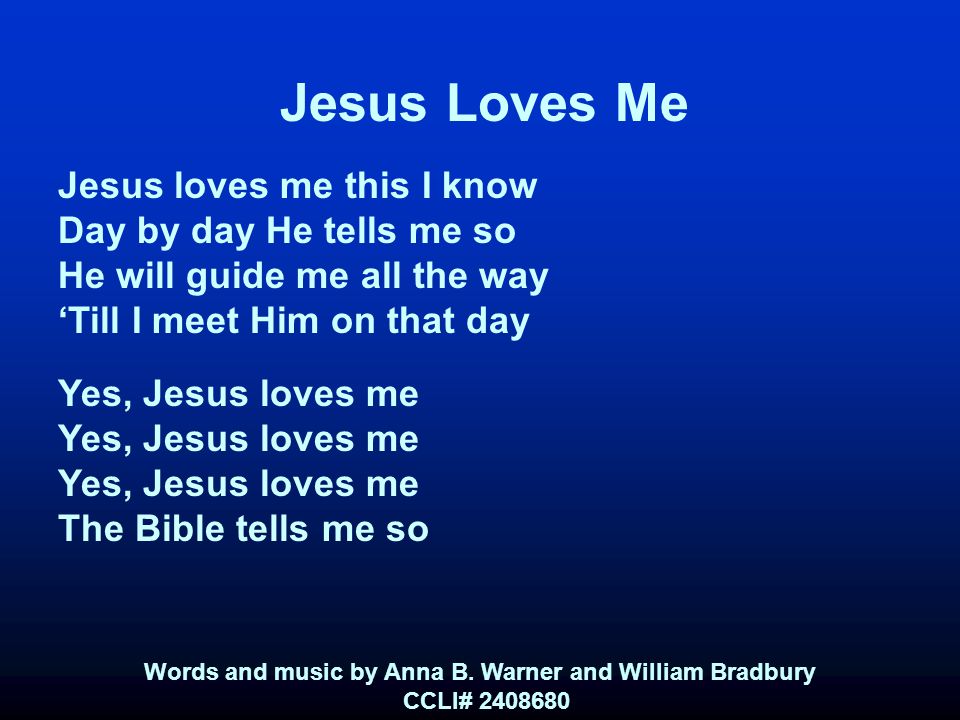 Jesus Loves Me Jesus loves me this I know Day by day He tells me so He will guide me all the way ‘Till I meet Him on that day Yes, Jesus loves me The Bible tells me so Words and music by Anna B.