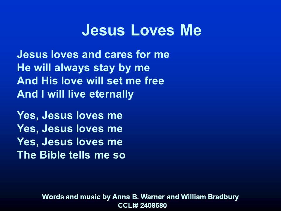 Jesus Loves Me Jesus loves and cares for me He will always stay by me And His love will set me free And I will live eternally Yes, Jesus loves me The Bible tells me so Words and music by Anna B.