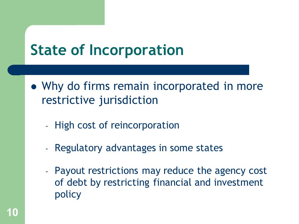 10 State of Incorporation Why do firms remain incorporated in more restrictive jurisdiction – High cost of reincorporation – Regulatory advantages in some states – Payout restrictions may reduce the agency cost of debt by restricting financial and investment policy