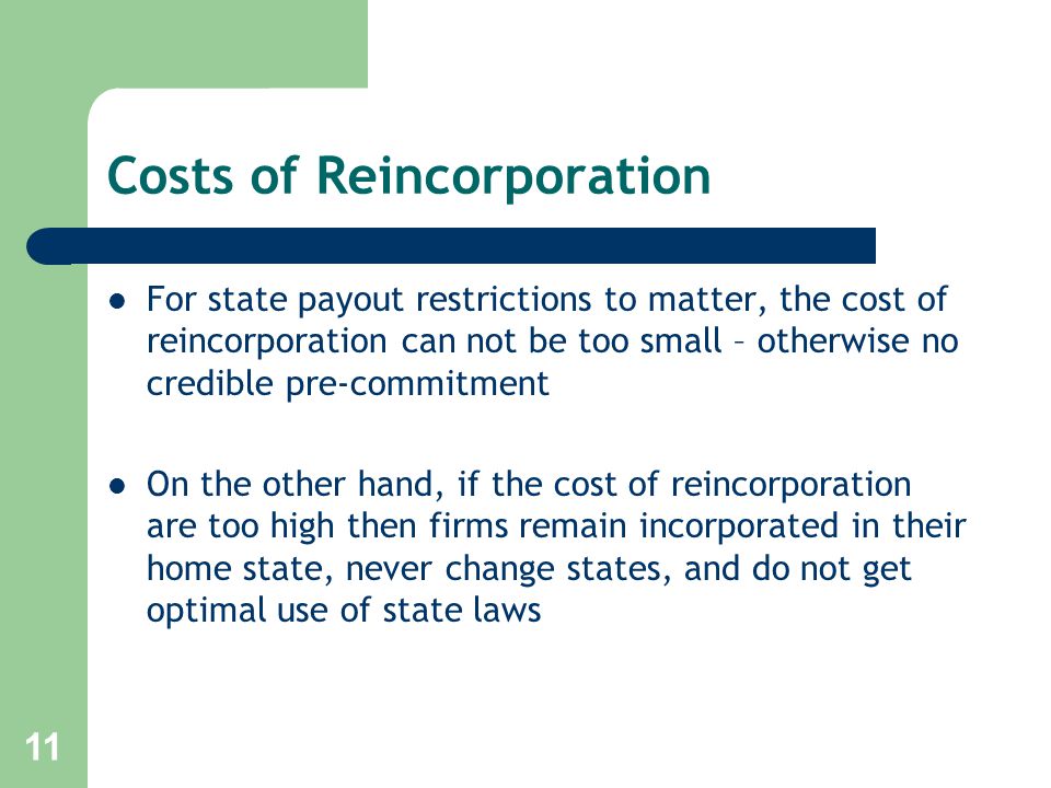 11 Costs of Reincorporation For state payout restrictions to matter, the cost of reincorporation can not be too small – otherwise no credible pre-commitment On the other hand, if the cost of reincorporation are too high then firms remain incorporated in their home state, never change states, and do not get optimal use of state laws