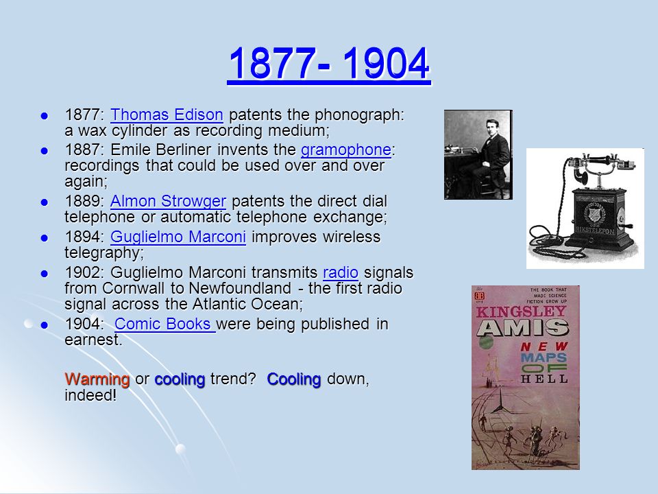 : Thomas Edison patents the phonograph: a wax cylinder as recording medium; 1877: Thomas Edison patents the phonograph: a wax cylinder as recording medium;Thomas EdisonThomas Edison 1887: Emile Berliner invents the gramophone: recordings that could be used over and over again; 1887: Emile Berliner invents the gramophone: recordings that could be used over and over again;gramophone 1889: Almon Strowger patents the direct dial telephone or automatic telephone exchange; 1889: Almon Strowger patents the direct dial telephone or automatic telephone exchange;Almon StrowgerAlmon Strowger 1894: Guglielmo Marconi improves wireless telegraphy; 1894: Guglielmo Marconi improves wireless telegraphy;Guglielmo MarconiGuglielmo Marconi 1902: Guglielmo Marconi transmits radio signals from Cornwall to Newfoundland - the first radio signal across the Atlantic Ocean; 1902: Guglielmo Marconi transmits radio signals from Cornwall to Newfoundland - the first radio signal across the Atlantic Ocean;radio 1904: Comic Books were being published in earnest.