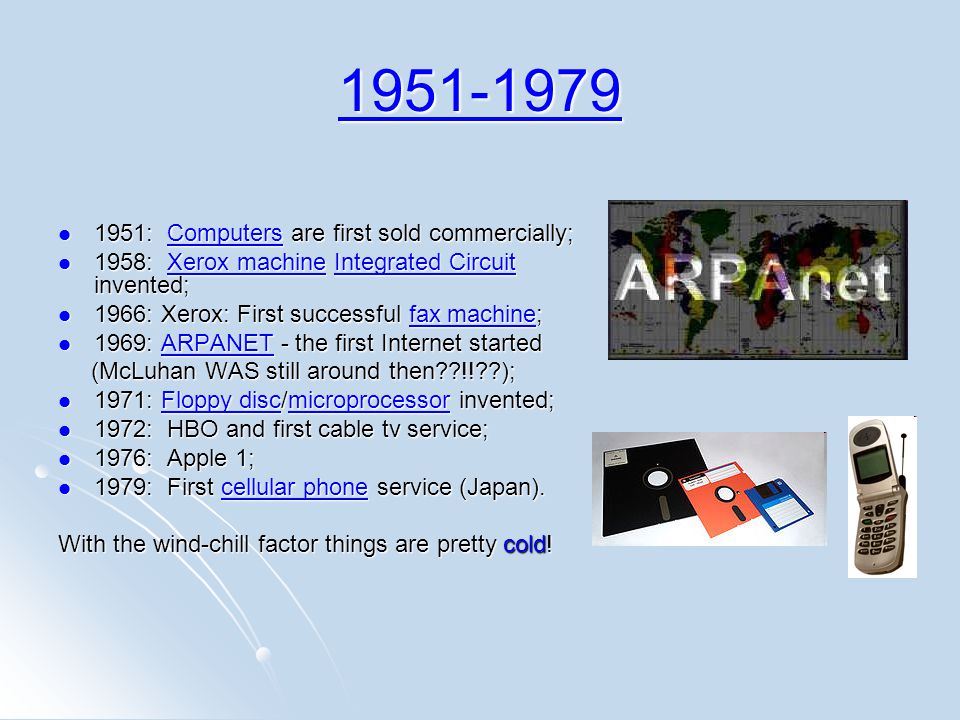 : Computers are first sold commercially; 1951: Computers are first sold commercially;Computers 1958: Xerox machine Integrated Circuit invented; 1958: Xerox machine Integrated Circuit invented;Xerox machineIntegrated CircuitXerox machineIntegrated Circuit 1966: Xerox: First successful fax machine; 1966: Xerox: First successful fax machine;fax machinefax machine 1969: ARPANET - the first Internet started 1969: ARPANET - the first Internet startedARPANET (McLuhan WAS still around then !! ); (McLuhan WAS still around then !! ); 1971: Floppy disc/microprocessor invented; 1971: Floppy disc/microprocessor invented;Floppy discmicroprocessorFloppy discmicroprocessor 1972: HBO and first cable tv service; 1972: HBO and first cable tv service; 1976: Apple 1; 1976: Apple 1; 1979: First cellular phone service (Japan).