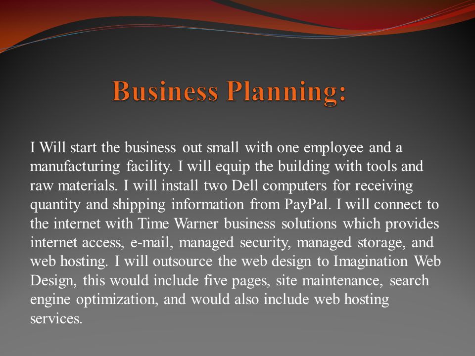 I Will start the business out small with one employee and a manufacturing facility.